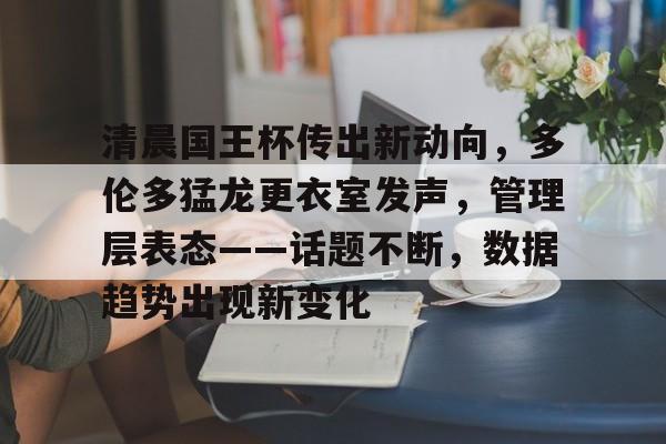 28圈app清晨国王杯传出新动向，多伦多猛龙更衣室发声，管理层表态——话题不断，数据趋势出现新变化的简单介绍